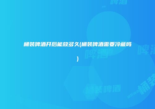 桶装啤酒开后能放多久(桶装啤酒需要冷藏吗)