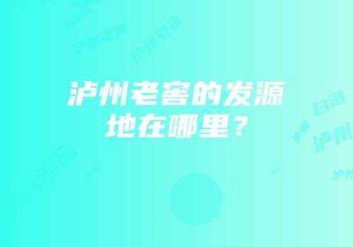 泸州老窖的发源地在哪里？