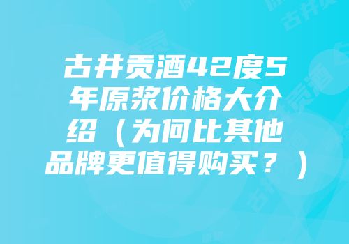 古井贡酒42度5年原浆价格大介绍（为何比其他品牌更值得购买？）