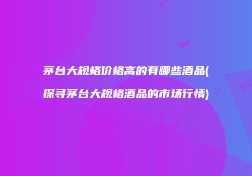 茅台大规格价格高的有哪些酒品(探寻茅台大规格酒品的市场行情)