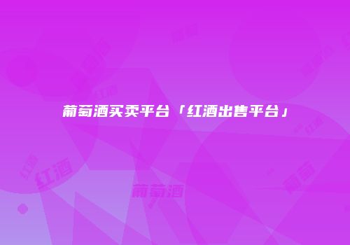 葡萄酒买卖平台「红酒出售平台」