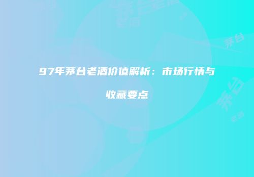 97年茅台老酒价值解析：市场行情与收藏要点