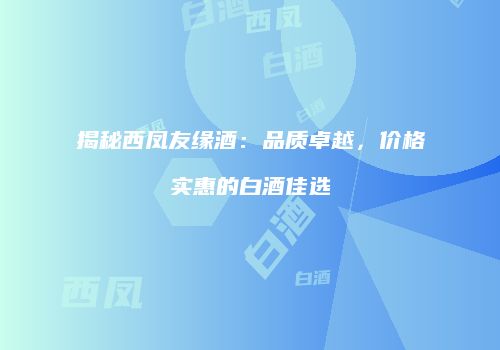 揭秘西凤友缘酒：品质卓越，价格实惠的白酒佳选