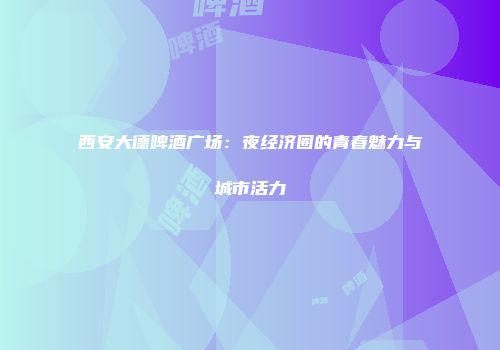 西安大德啤酒广场：夜经济圈的青春魅力与城市活力