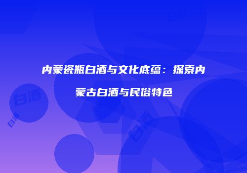 内蒙瓷瓶白酒与文化底蕴：探索内蒙古白酒与民俗特色