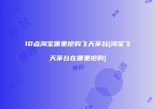 10点淘宝哪里抢购飞天茅台(淘宝飞天茅台在哪里抢购)