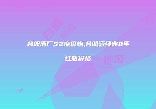 台郎酒厂52度价格,台郎酒经典8年红瓶价格