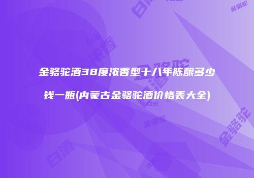 金骆驼酒38度浓香型十八年陈酿多少钱一瓶(内蒙古金骆驼酒价格表大全)