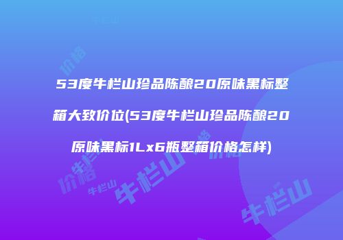 53度牛栏山珍品陈酿20原味黑标整箱大致价位(53度牛栏山珍品陈酿20原味黑标1Lx6瓶整箱价格怎样)