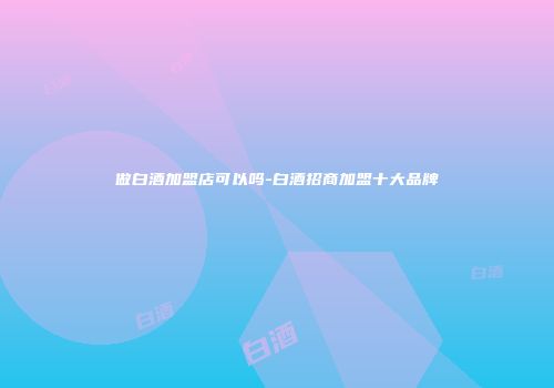 做白酒加盟店可以吗-白酒招商加盟十大品牌