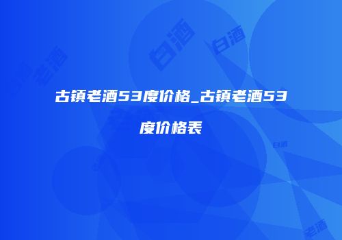 古镇老酒53度价格_古镇老酒53度价格表