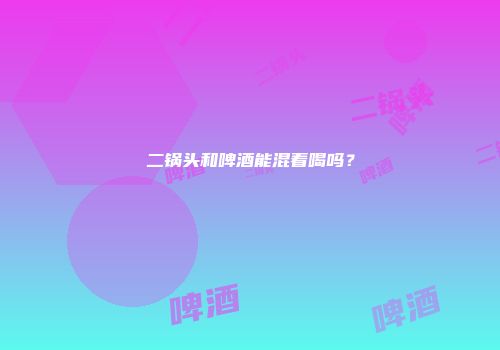 二锅头和啤酒能混着喝吗？