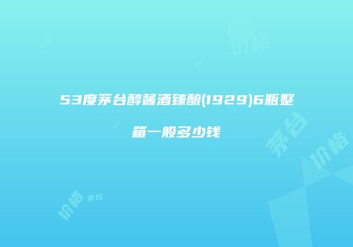 53度茅台醇酱酒臻酿(1929)6瓶整箱一般多少钱