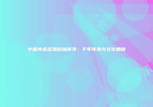 中国传统名酒韵味探寻：千年传承与文化精髓