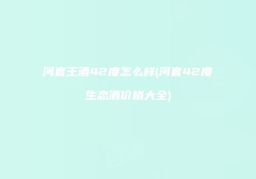 河套王酒42度怎么样(河套42度生态酒价格大全)