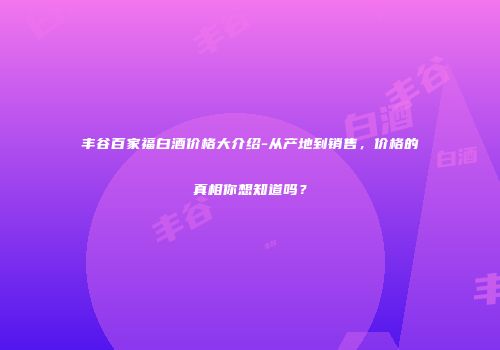 丰谷百家福白酒价格大介绍-从产地到销售，价格的真相你想知道吗？