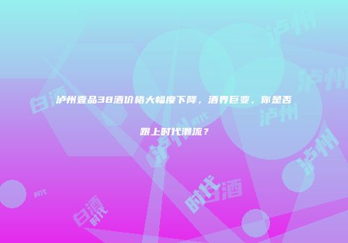 泸州壹品38酒价格大幅度下降，酒界巨变，你是否跟上时代潮流？