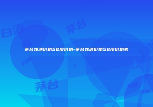 茅台龙酒价格52度价格-茅台龙酒价格52度价格表