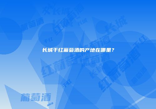 长城干红葡萄酒的产地在哪里？