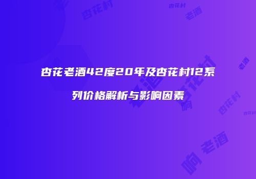 杏花老酒42度20年及杏花村12系列价格解析与影响因素