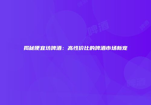 揭秘便宜坊啤酒：高性价比的啤酒市场新宠