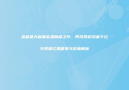 品味意大利葡萄酒巅峰之作：阿玛罗尼珍藏干红与顶级红酒鉴赏与价格解析