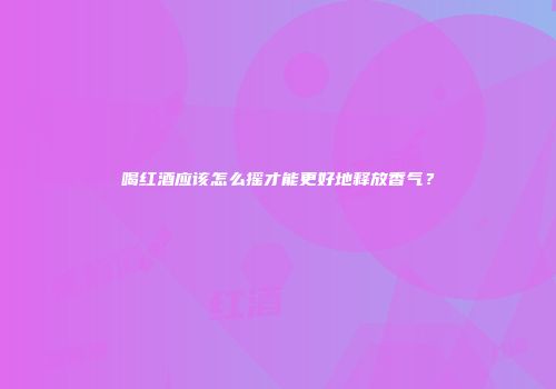 喝红酒应该怎么摇才能更好地释放香气？