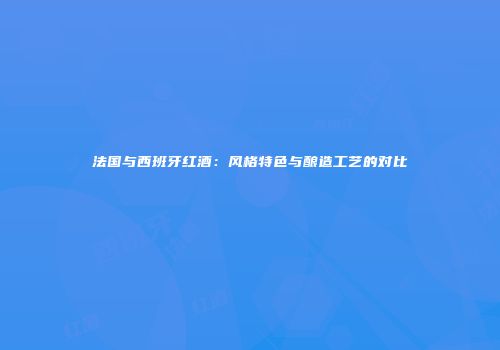 法国与西班牙红酒：风格特色与酿造工艺的对比