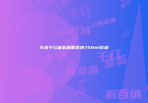 长城干红葡萄酒解百纳750ml价格