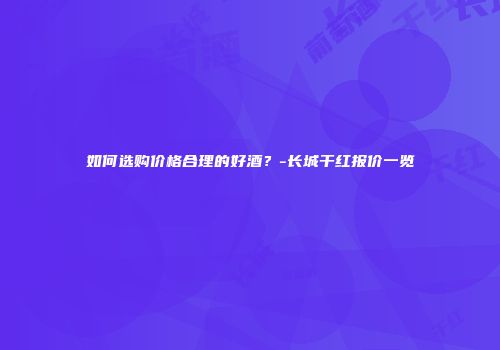 如何选购价格合理的好酒？-长城干红报价一览
