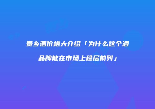 贵乡酒价格大介绍「为什么这个酒品牌能在市场上稳居前列」