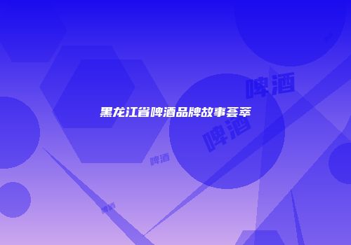 黑龙江省啤酒品牌故事荟萃