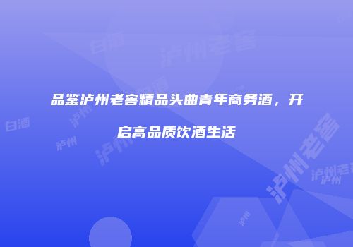 品鉴泸州老窖精品头曲青年商务酒，开启高品质饮酒生活
