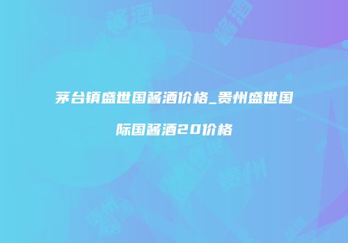 茅台镇盛世国酱酒价格_贵州盛世国际国酱酒20价格