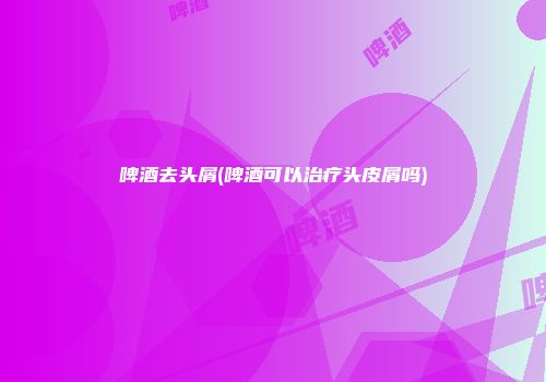 啤酒去头屑(啤酒可以治疗头皮屑吗)