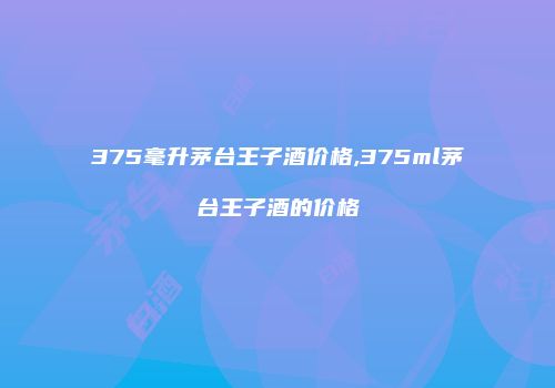 375毫升茅台王子酒价格,375ml茅台王子酒的价格