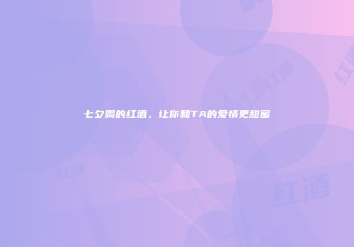 七夕喝的红酒，让你和TA的爱情更甜蜜