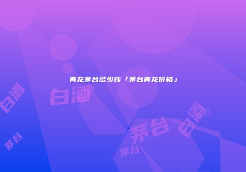 青龙茅台多少钱「茅台青龙价格」