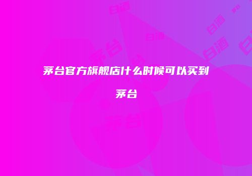 茅台官方旗舰店什么时候可以买到茅台