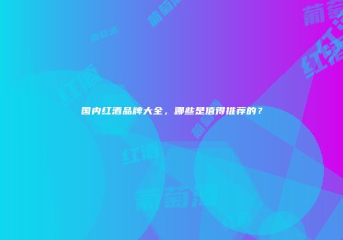 国内红酒品牌大全，哪些是值得推荐的？