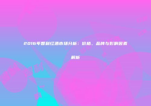 2016年智利红酒市场分析：价格、品牌与影响因素解析