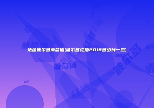 法国波尔多葡萄酒(波尔多红酒2016多少钱一瓶)