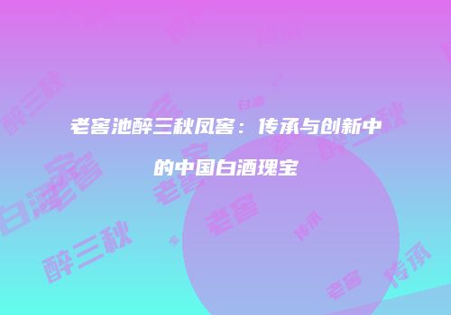 老窖池醉三秋凤窖：传承与创新中的中国白酒瑰宝