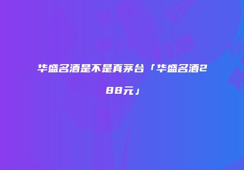 华盛名酒是不是真茅台「华盛名酒288元」