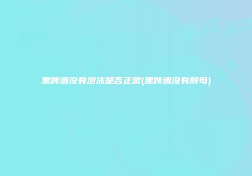 黑啤酒没有泡沫是否正常(黑啤酒没有酵母)