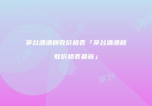 茅台酒酒回收价格表「茅台酒酒回收价格表最新」