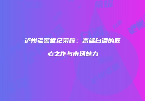 泸州老窖世纪荣耀：高端白酒的匠心之作与市场魅力