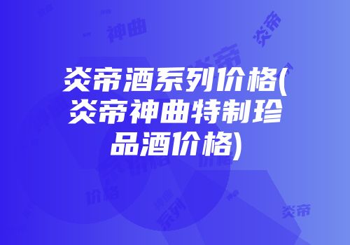 炎帝酒系列价格(炎帝神曲特制珍品酒价格)