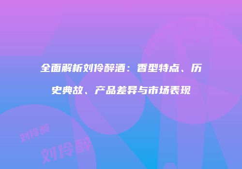 全面解析刘伶醉酒：香型特点、历史典故、产品差异与市场表现