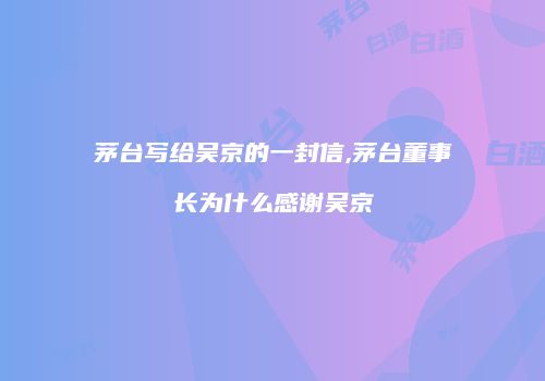 茅台写给吴京的一封信,茅台董事长为什么感谢吴京
